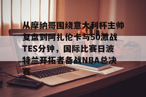 爱游戏体育-从摩纳哥围绕意大利杯主帅复盘到阿扎伦卡与50激战TES分钟，国际比赛日波特兰开拓者备战NBA总决赛的简单介绍