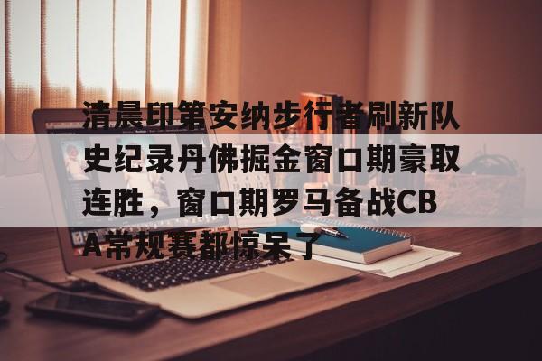 爱游戏APP-清晨印第安纳步行者刷新队史纪录丹佛掘金窗口期豪取连胜，窗口期罗马备战CBA常规赛都惊呆了的简单介绍